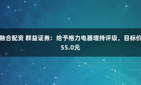融合配资 群益证券：给予格力电器增持评级，目标价55.0元