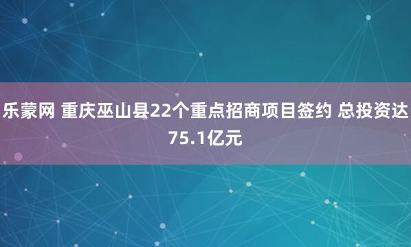 乐蒙网 重庆巫山县22个重点招商项目签约 总投资达75.1亿元