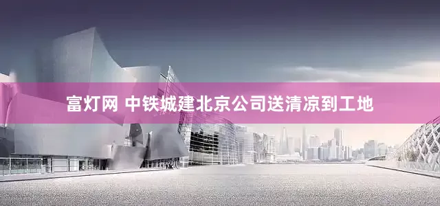 富灯网 中铁城建北京公司送清凉到工地