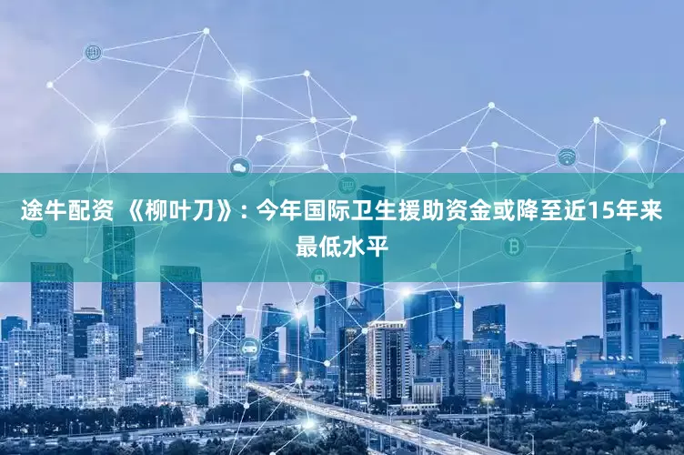 途牛配资 《柳叶刀》: 今年国际卫生援助资金或降至近15年来最低水平