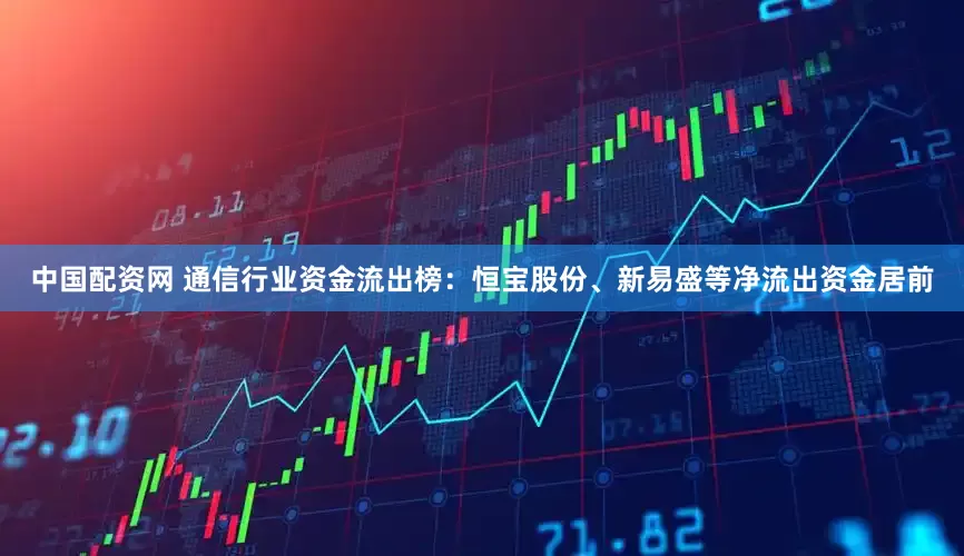 中国配资网 通信行业资金流出榜：恒宝股份、新易盛等净流出资金居前