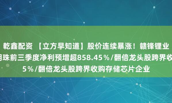 乾鑫配资 【立方早知道】股价连续暴涨！赣锋锂业最新公告/广东明珠前三季度净利预增超858.45％/翻倍龙头股跨界收购存储芯片企业
