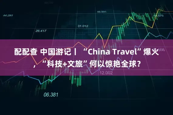 配配查 中国游记丨 “China Travel”爆火，“科技+文旅”何以惊艳全球？
