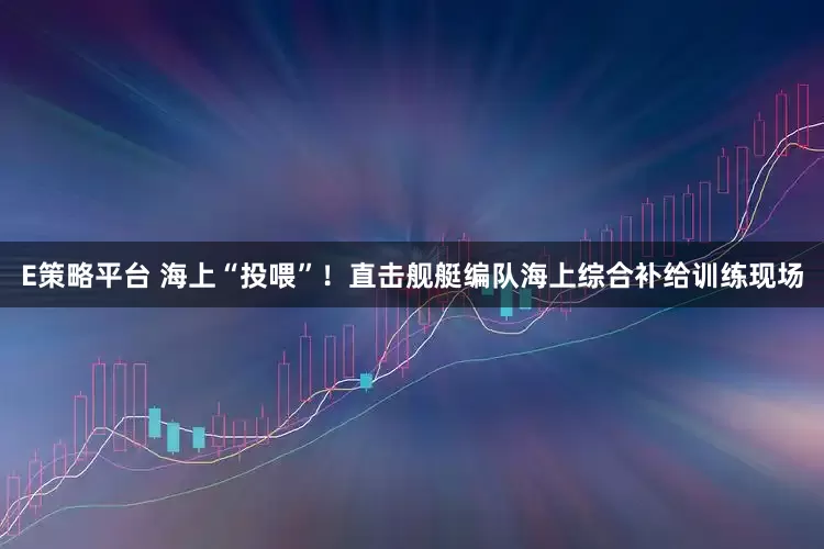 E策略平台 海上“投喂”！直击舰艇编队海上综合补给训练现场