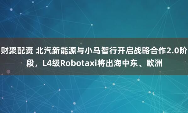 财聚配资 北汽新能源与小马智行开启战略合作2.0阶段，L4级Robotaxi将出海中东、欧洲