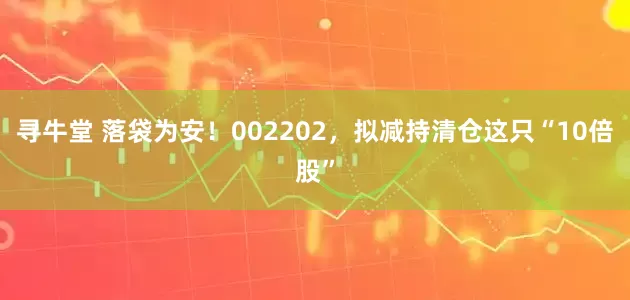 寻牛堂 落袋为安！002202，拟减持清仓这只“10倍股”
